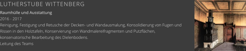LUTHERSTUBE WITTENBERG Raumhülle und Ausstattung 2016 - 2017 Reinigung, Festigung und Retusche der Decken- und Wandausmalung, Konsolidierung von Fugen und Rissen in den Holztafeln, Konservierung von Wandmalereifragmenten und Putzflächen, konservatorische Bearbeitung des Dielenbodens. Leitung des Teams
