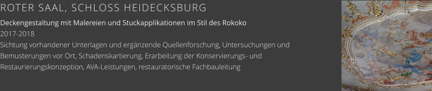 ROTER SAAL, SCHLOSS HEIDECKSBURG Deckengestaltung mit Malereien und Stuckapplikationen im Stil des Rokoko 2017-2018 Sichtung vorhandener Unterlagen und ergänzende Quellenforschung, Untersuchungen und Bemusterungen vor Ort, Schadenskartierung, Erarbeitung der Konservierungs- und Restaurierungskonzeption, AVA-Leistungen, restauratorische Fachbauleitung
