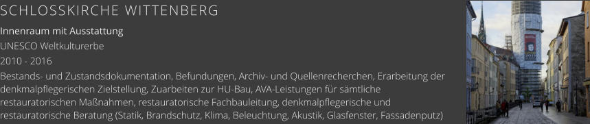 SCHLOSSKIRCHE WITTENBERG Innenraum mit Ausstattung UNESCO Weltkulturerbe 2010 - 2016 Bestands- und Zustandsdokumentation, Befundungen, Archiv- und Quellenrecherchen, Erarbeitung der denkmalpflegerischen Zielstellung, Zuarbeiten zur HU-Bau, AVA-Leistungen für sämtliche restauratorischen Maßnahmen, restauratorische Fachbauleitung, denkmalpflegerische und restauratorische Beratung (Statik, Brandschutz, Klima, Beleuchtung, Akustik, Glasfenster, Fassadenputz)