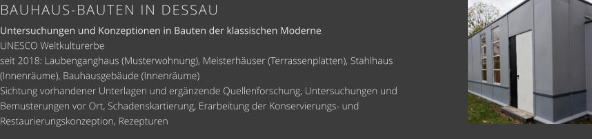 BAUHAUS-BAUTEN IN DESSAU Untersuchungen und Konzeptionen in Bauten der klassischen ModerneUNESCO Weltkulturerbe seit 2018: Laubenganghaus (Musterwohnung), Meisterhäuser (Terrassenplatten), Stahlhaus (Innenräume), Bauhausgebäude (Innenräume) Sichtung vorhandener Unterlagen und ergänzende Quellenforschung, Untersuchungen und Bemusterungen vor Ort, Schadenskartierung, Erarbeitung der Konservierungs- und Restaurierungskonzeption, Rezepturen