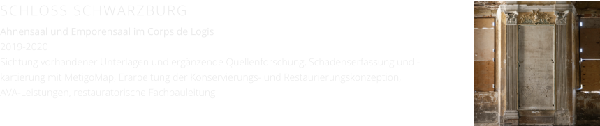 SCHLOSS SCHWARZBURG Ahnensaal und Emporensaal im Corps de Logis 2019-2020 Sichtung vorhandener Unterlagen und ergänzende Quellenforschung, Schadenserfassung und -kartierung mit MetigoMap, Erarbeitung der Konservierungs- und Restaurierungskonzeption, AVA-Leistungen, restauratorische Fachbauleitung